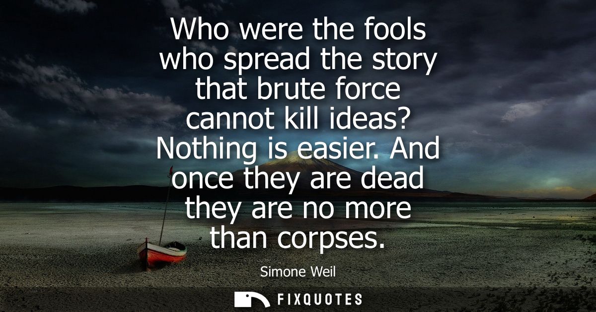 Who were the fools who spread the story that brute force cannot kill ideas? Nothing is easier. And once they are dead th