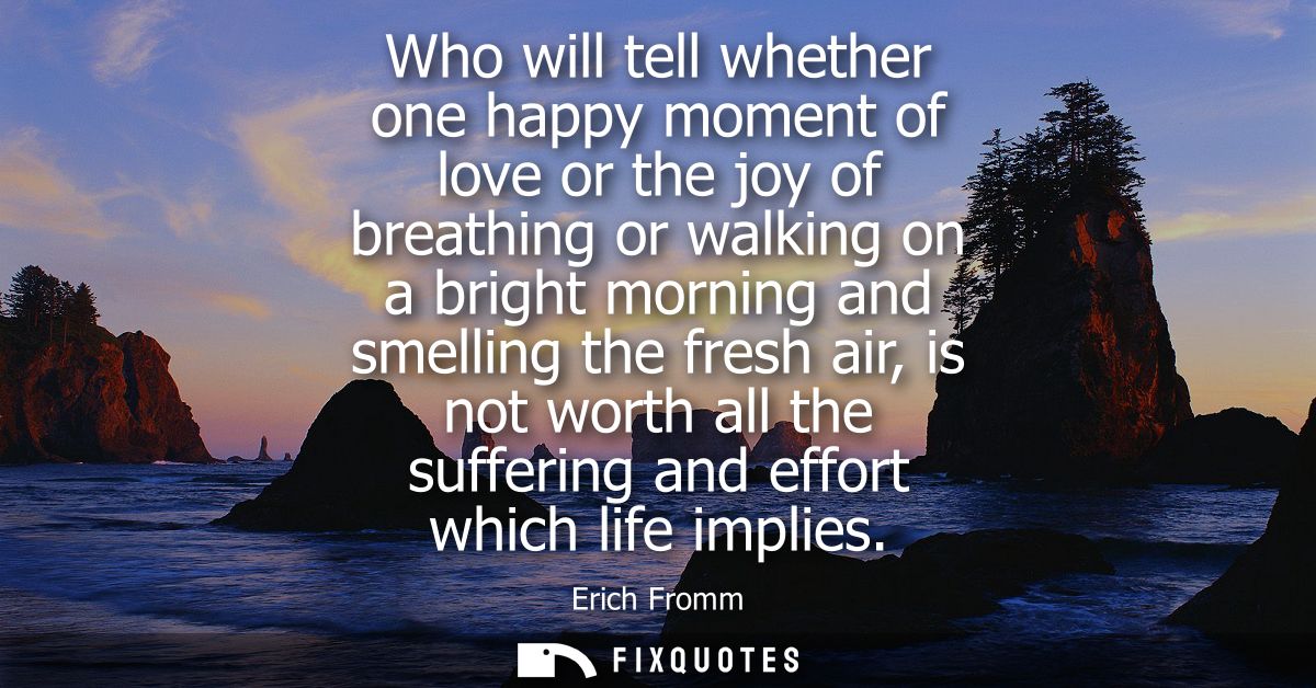 Who will tell whether one happy moment of love or the joy of breathing or walking on a bright morning and smelling the f