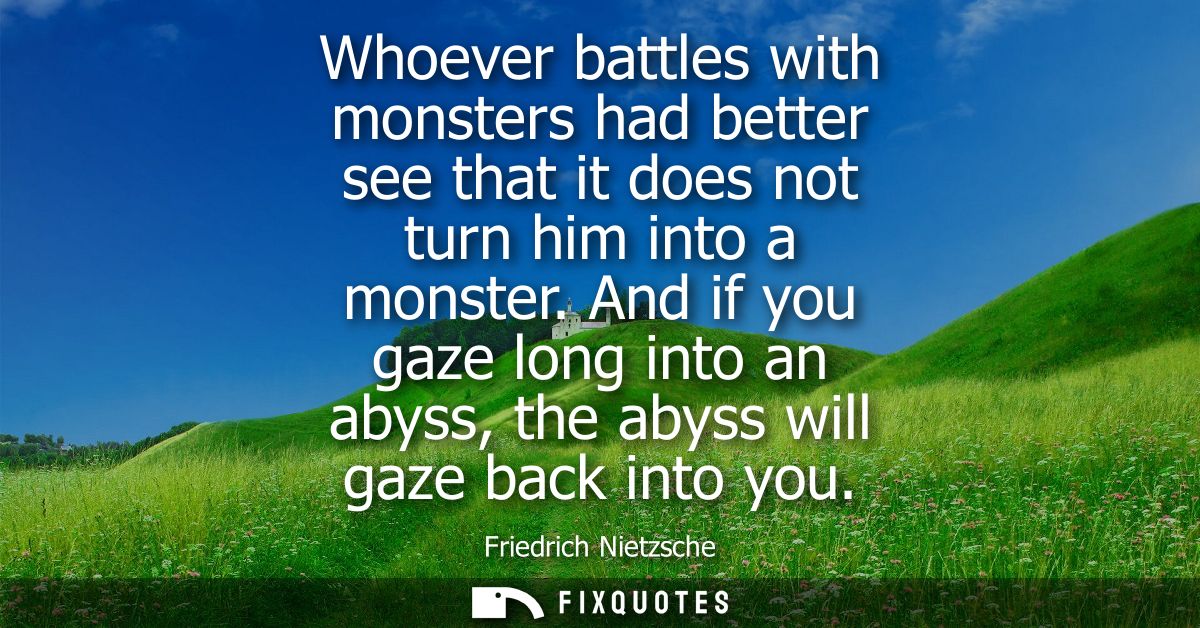 Whoever battles with monsters had better see that it does not turn him into a monster. And if you gaze long into an abys