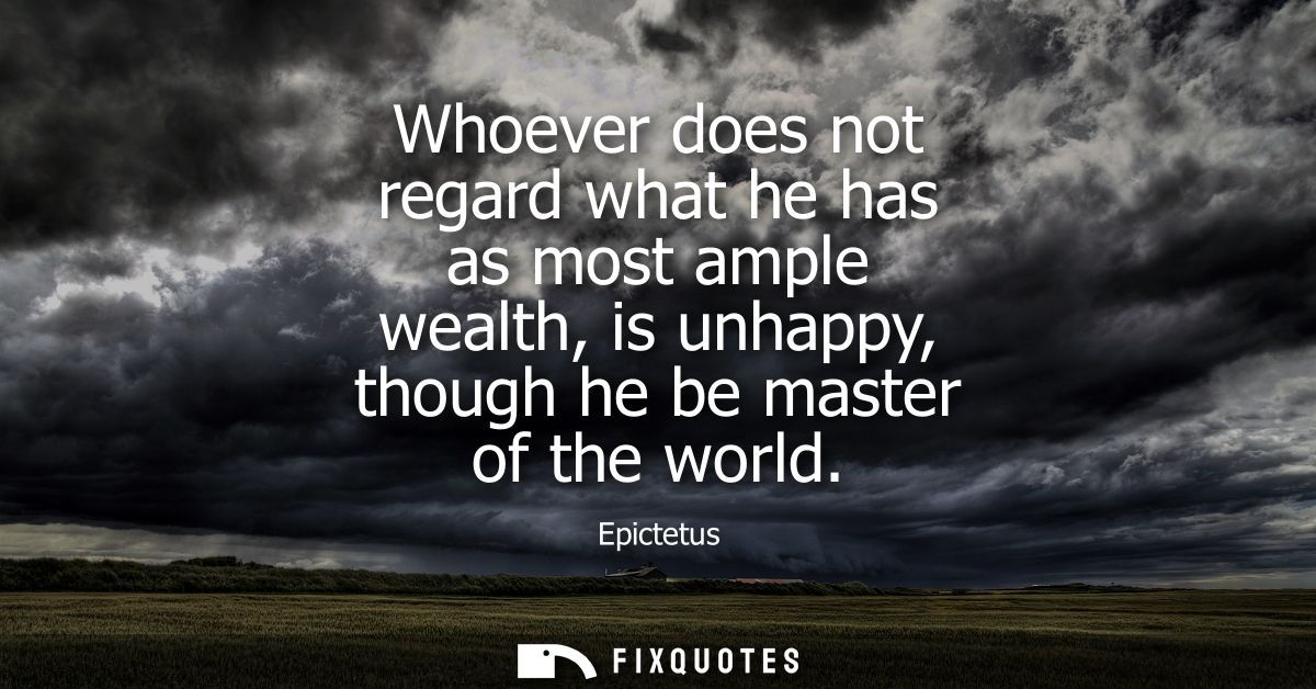 Whoever does not regard what he has as most ample wealth, is unhappy, though he be master of the world