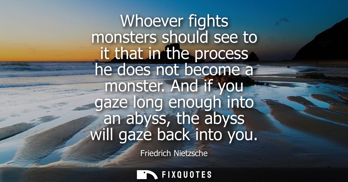 Whoever fights monsters should see to it that in the process he does not become a monster. And if you gaze long enough i