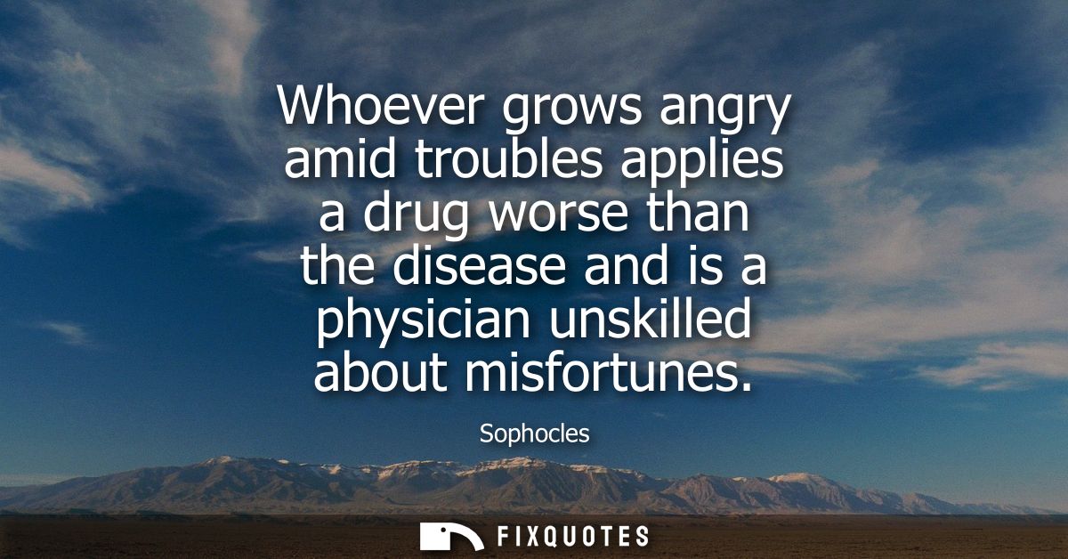 Whoever grows angry amid troubles applies a drug worse than the disease and is a physician unskilled about misfortunes