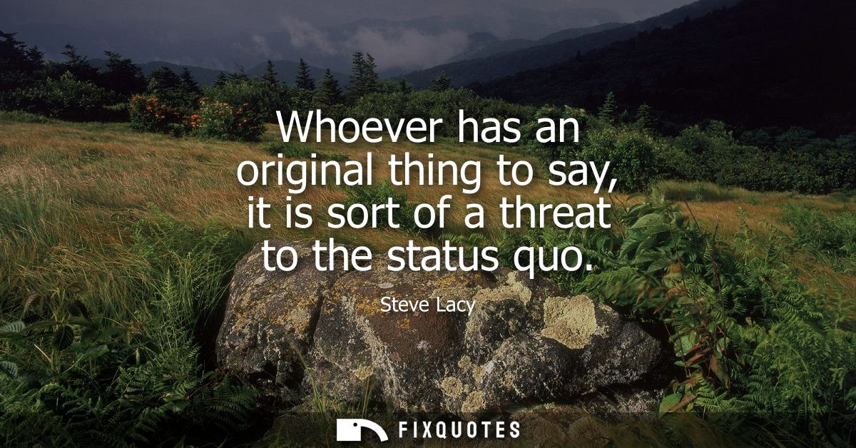 Whoever has an original thing to say, it is sort of a threat to the status quo