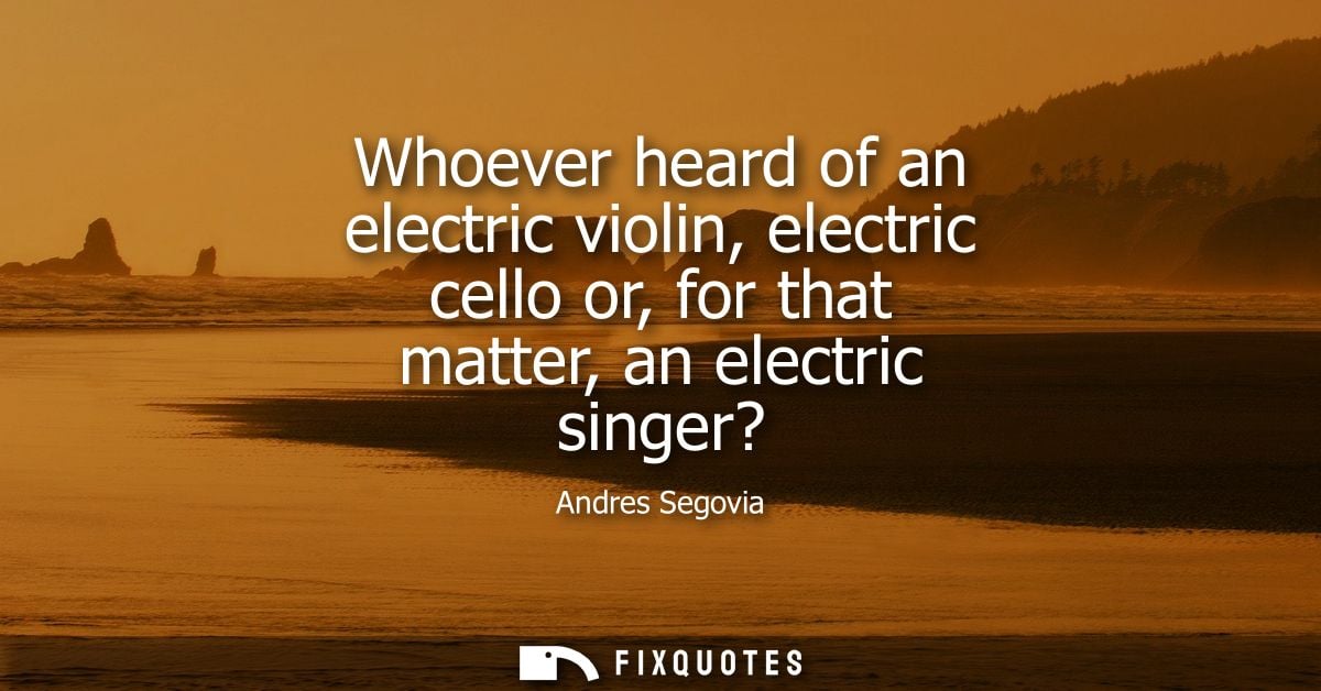 Whoever heard of an electric violin, electric cello or, for that matter, an electric singer?