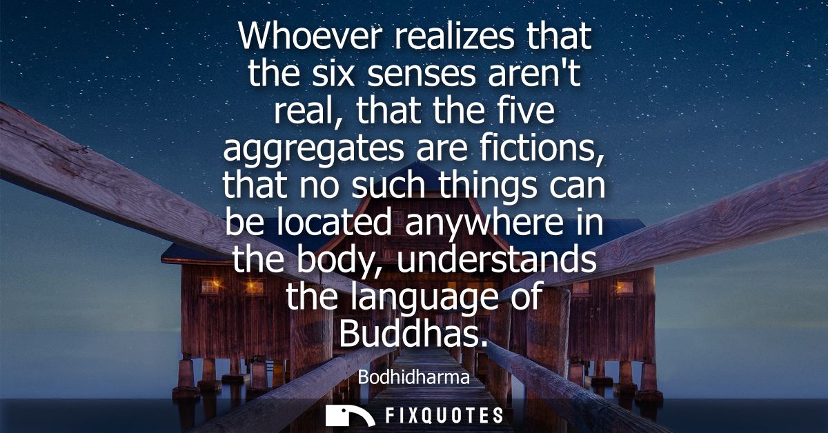 Whoever realizes that the six senses arent real, that the five aggregates are fictions, that no such things can be locat
