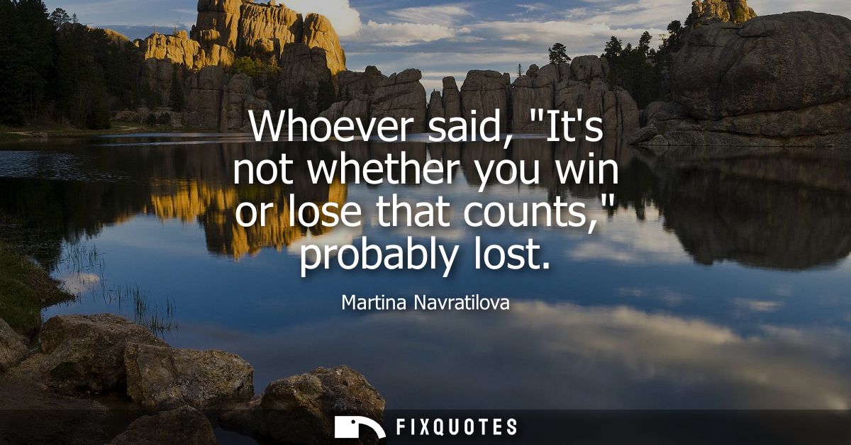 Whoever said, Its not whether you win or lose that counts, probably lost