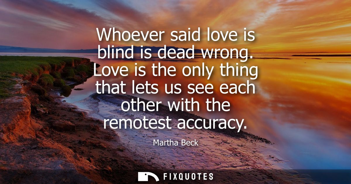 Whoever said love is blind is dead wrong. Love is the only thing that lets us see each other with the remotest accuracy