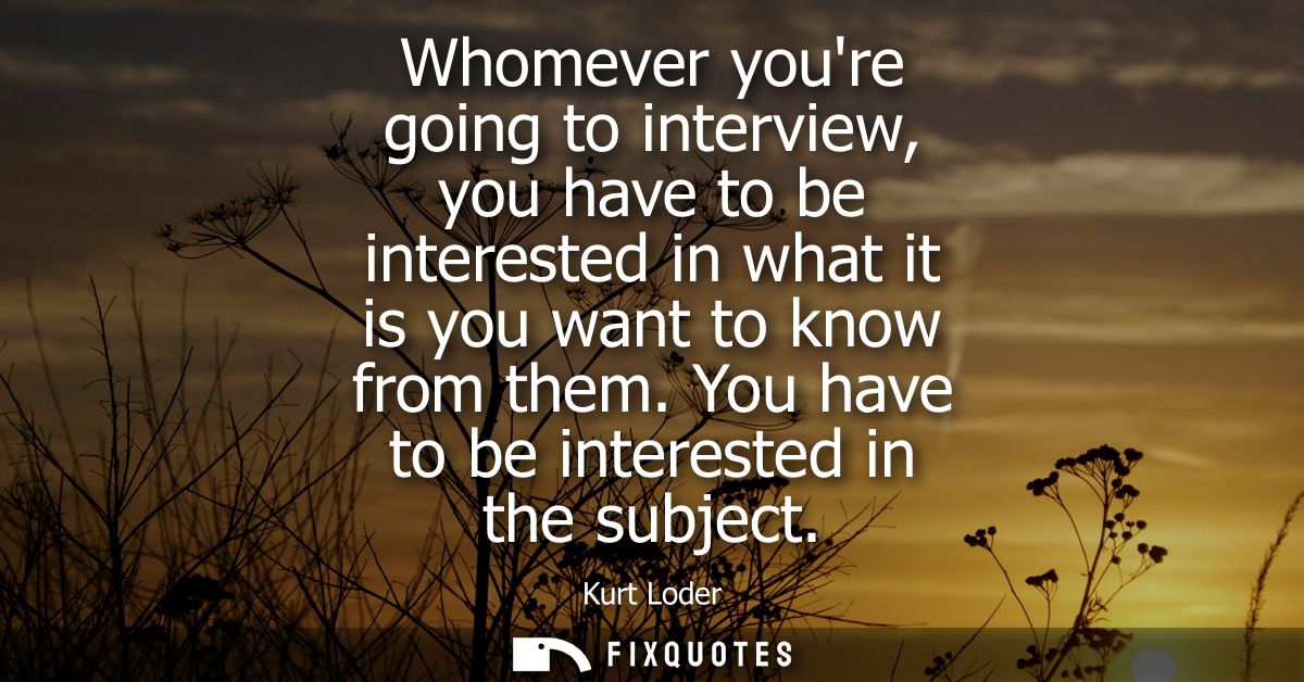 Whomever youre going to interview, you have to be interested in what it is you want to know from them. You have to be in