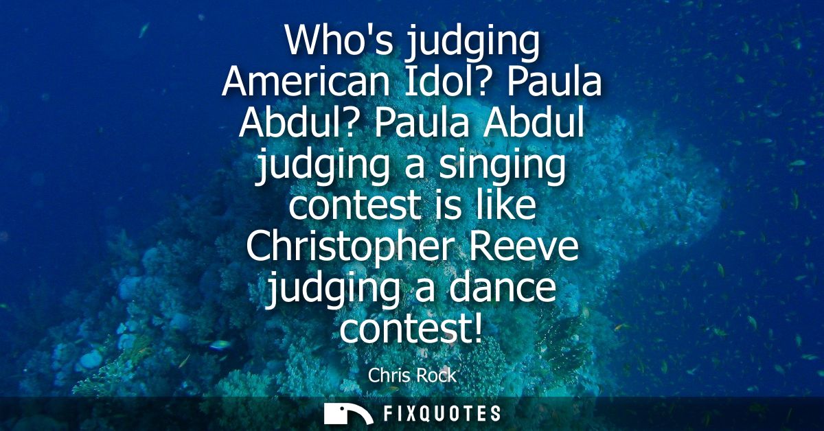 Whos judging American Idol? Paula Abdul? Paula Abdul judging a singing contest is like Christopher Reeve judging a dance