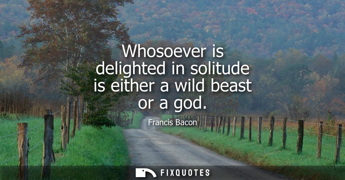 Whosoever is delighted in solitude is either a wild beast or a god - Francis Bacon
