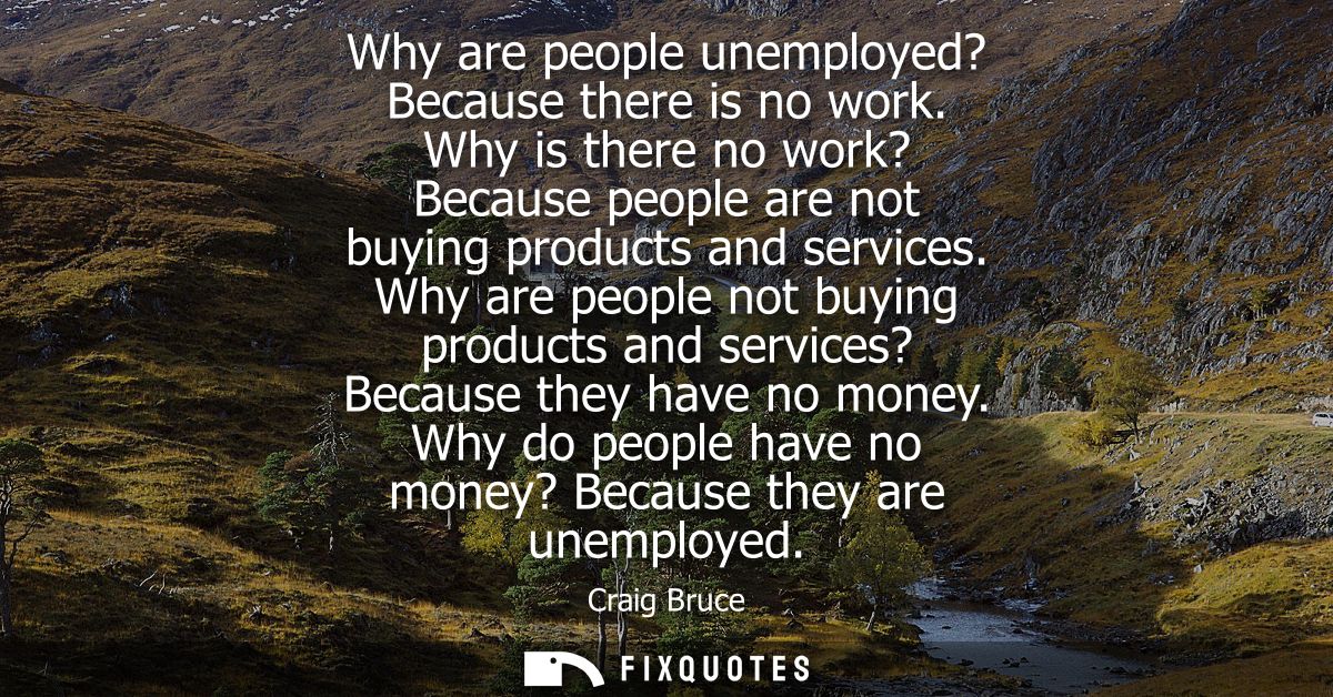 Why are people unemployed? Because there is no work. Why is there no work? Because people are not buying products and se