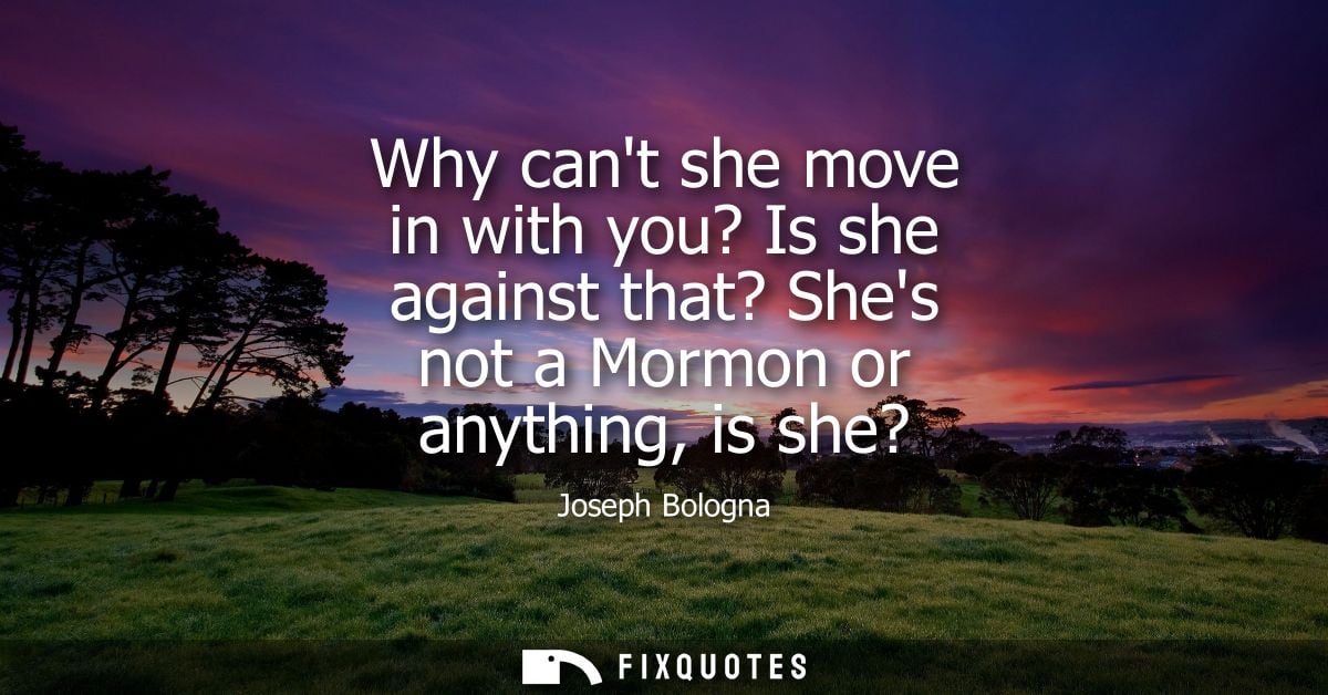 Why cant she move in with you? Is she against that? Shes not a Mormon or anything, is she?