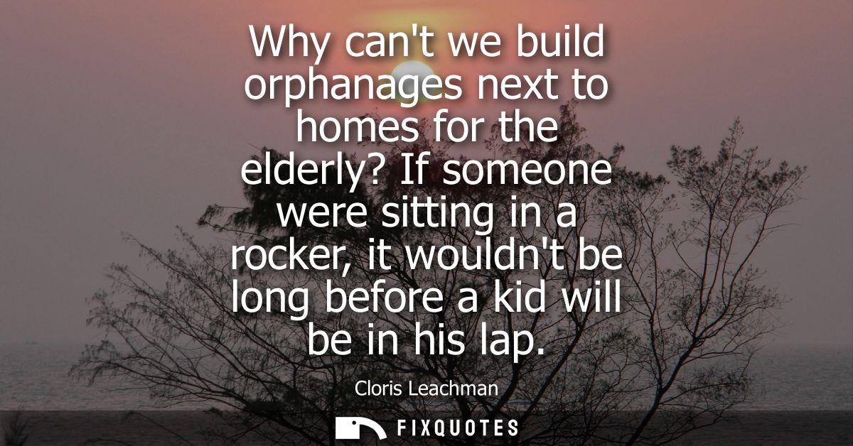 Why cant we build orphanages next to homes for the elderly? If someone were sitting in a rocker, it wouldnt be long befo