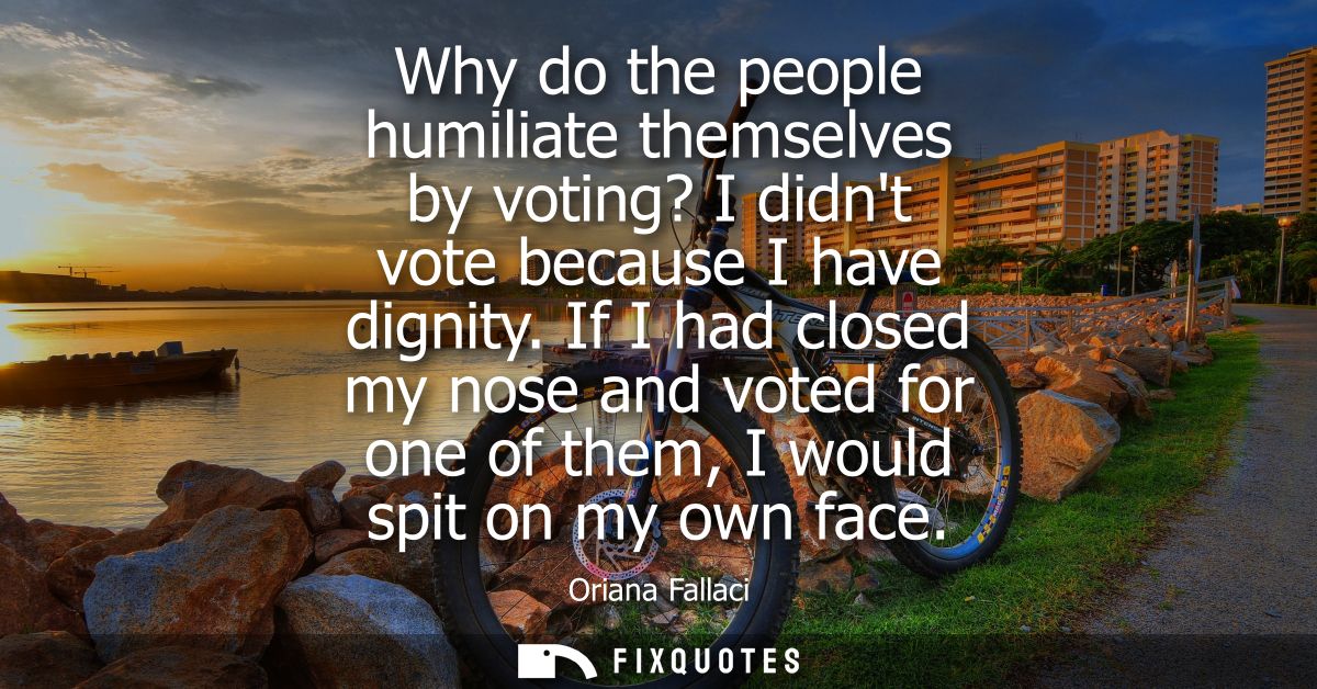 Why do the people humiliate themselves by voting? I didnt vote because I have dignity. If I had closed my nose and voted