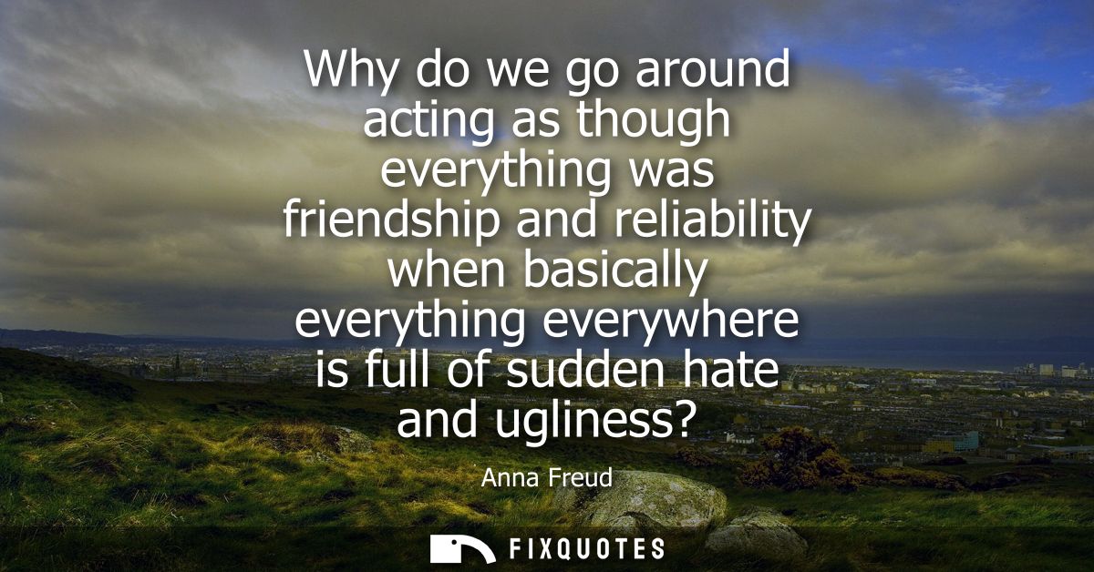 Why do we go around acting as though everything was friendship and reliability when basically everything everywhere is f