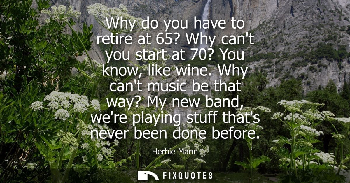 Why do you have to retire at 65? Why cant you start at 70? You know, like wine. Why cant music be that way? My new band,