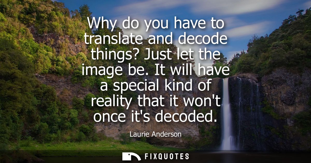 Why do you have to translate and decode things? Just let the image be. It will have a special kind of reality that it wo