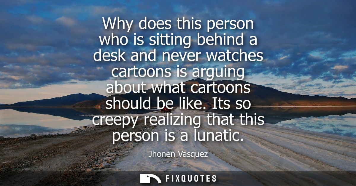 Why does this person who is sitting behind a desk and never watches cartoons is arguing about what cartoons should be li