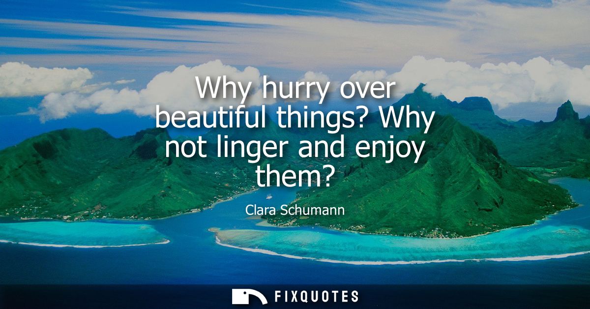Why hurry over beautiful things? Why not linger and enjoy them?