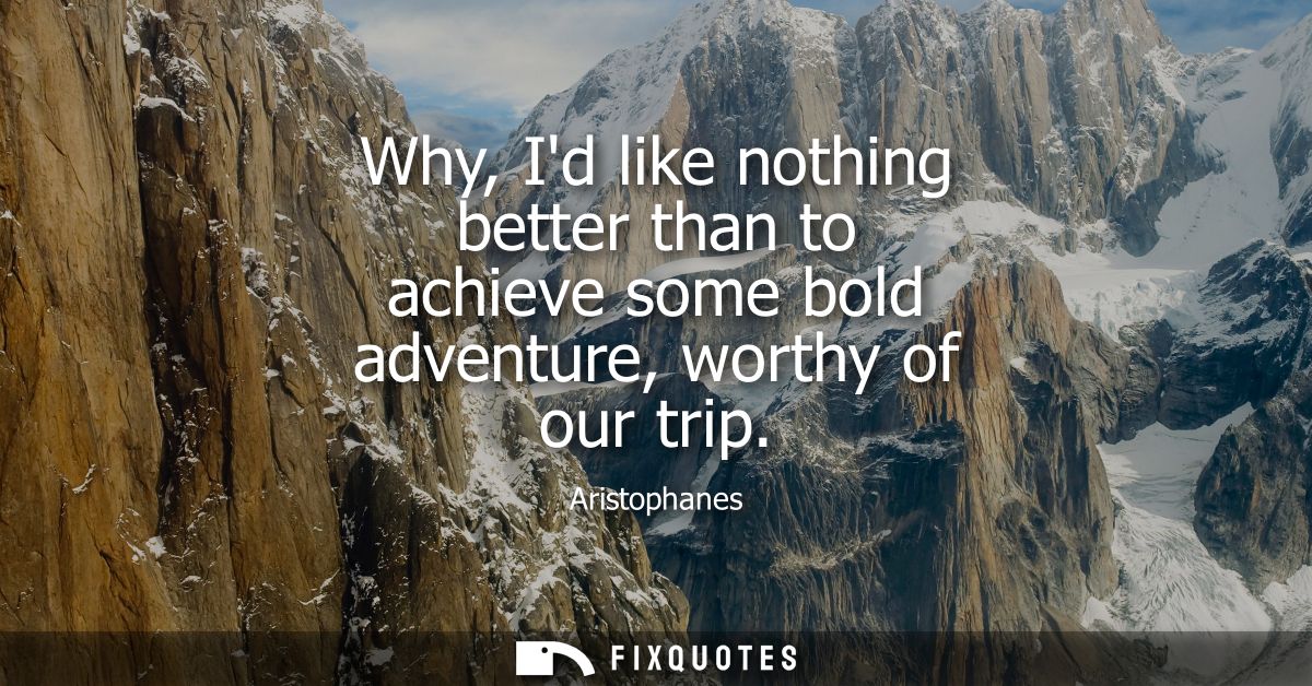 Why, Id like nothing better than to achieve some bold adventure, worthy of our trip