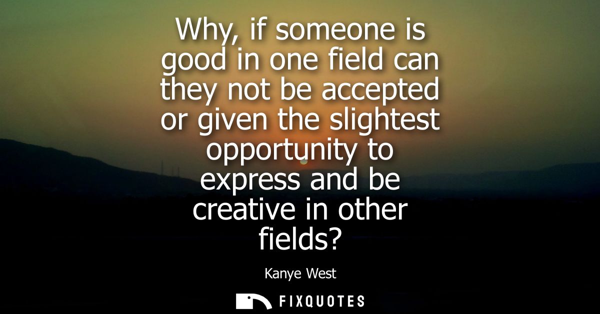 Why, if someone is good in one field can they not be accepted or given the slightest opportunity to express and be creat