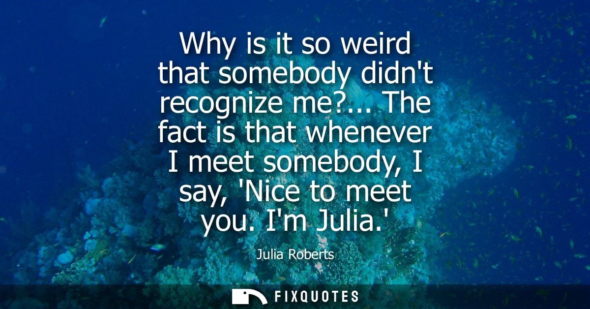 Why is it so weird that somebody didnt recognize me?... The fact is that whenever I meet somebody, I say, Nice to meet y