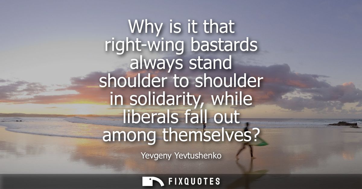 Why is it that right-wing bastards always stand shoulder to shoulder in solidarity, while liberals fall out among themse