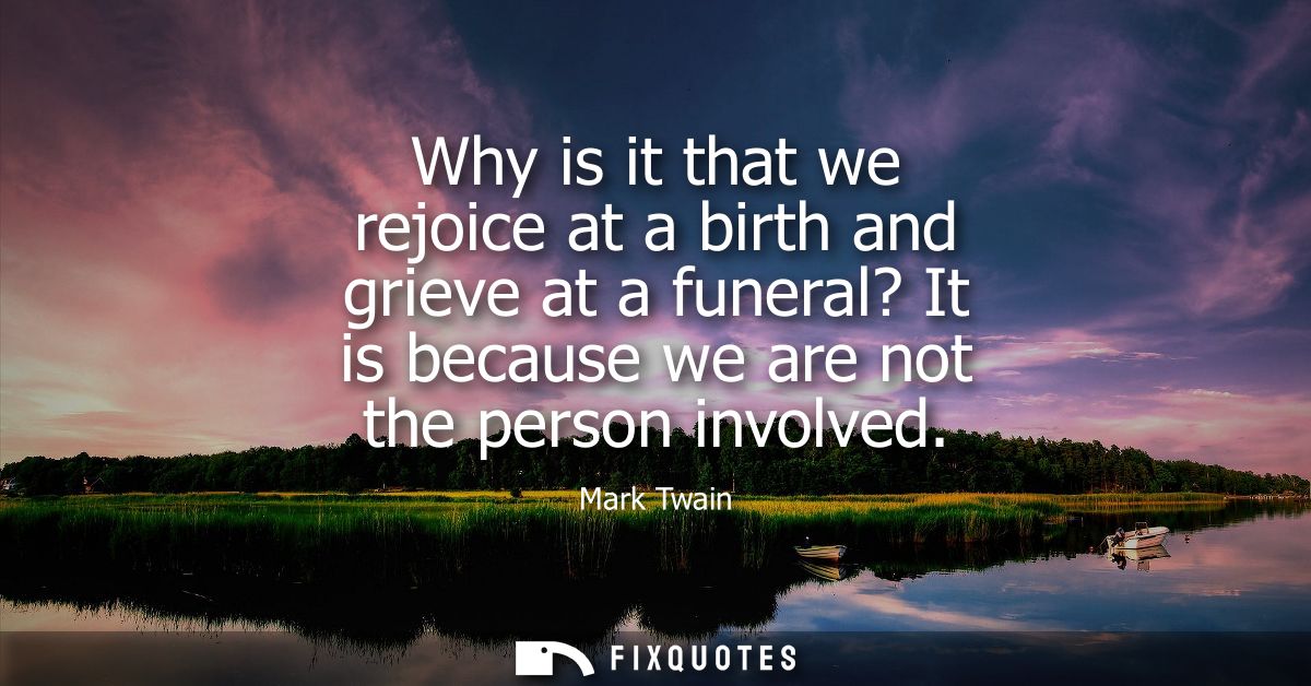 Why is it that we rejoice at a birth and grieve at a funeral? It is because we are not the person involved