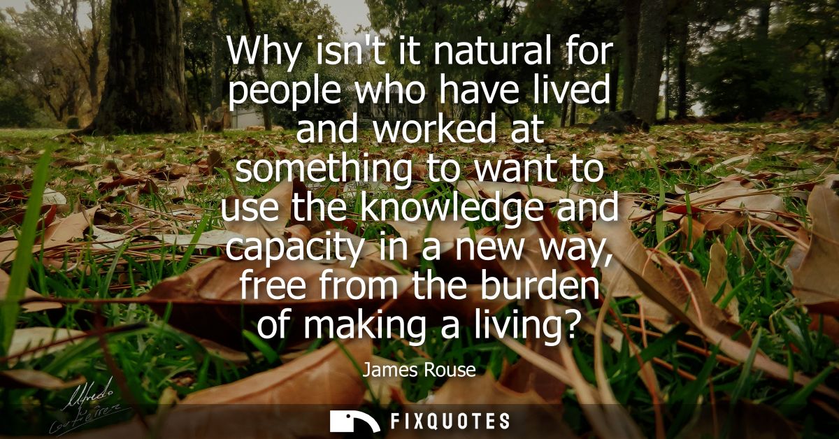 Why isnt it natural for people who have lived and worked at something to want to use the knowledge and capacity in a new