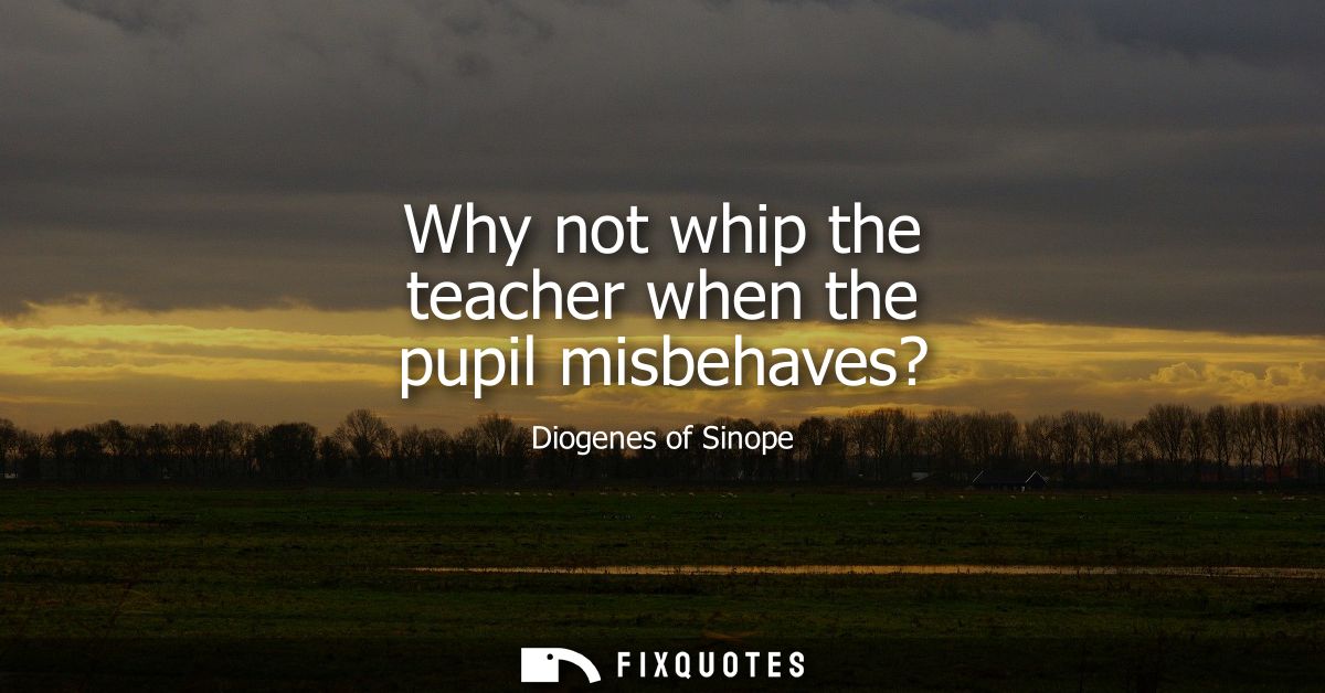 Why not whip the teacher when the pupil misbehaves?