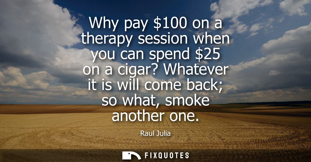 Why pay 100 on a therapy session when you can spend 25 on a cigar? Whatever it is will come back so what, smoke another 
