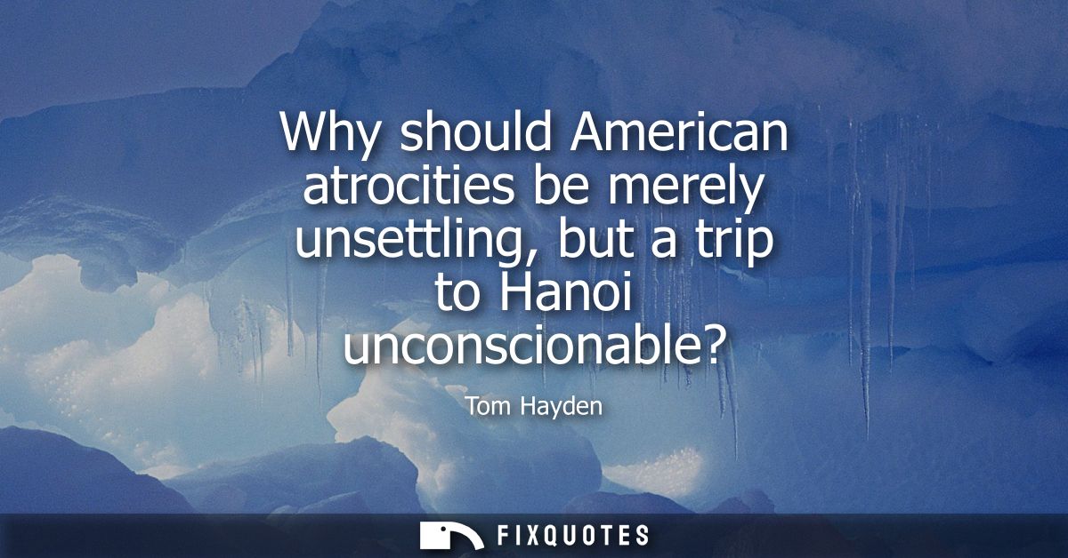 Why should American atrocities be merely unsettling, but a trip to Hanoi unconscionable?