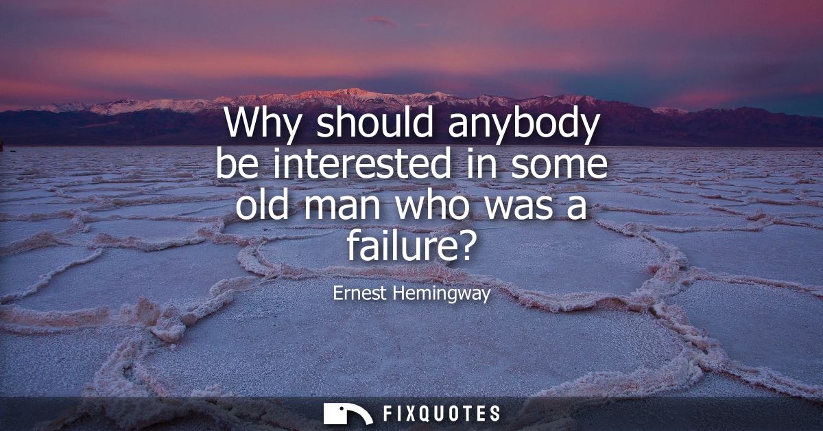 Why should anybody be interested in some old man who was a failure?