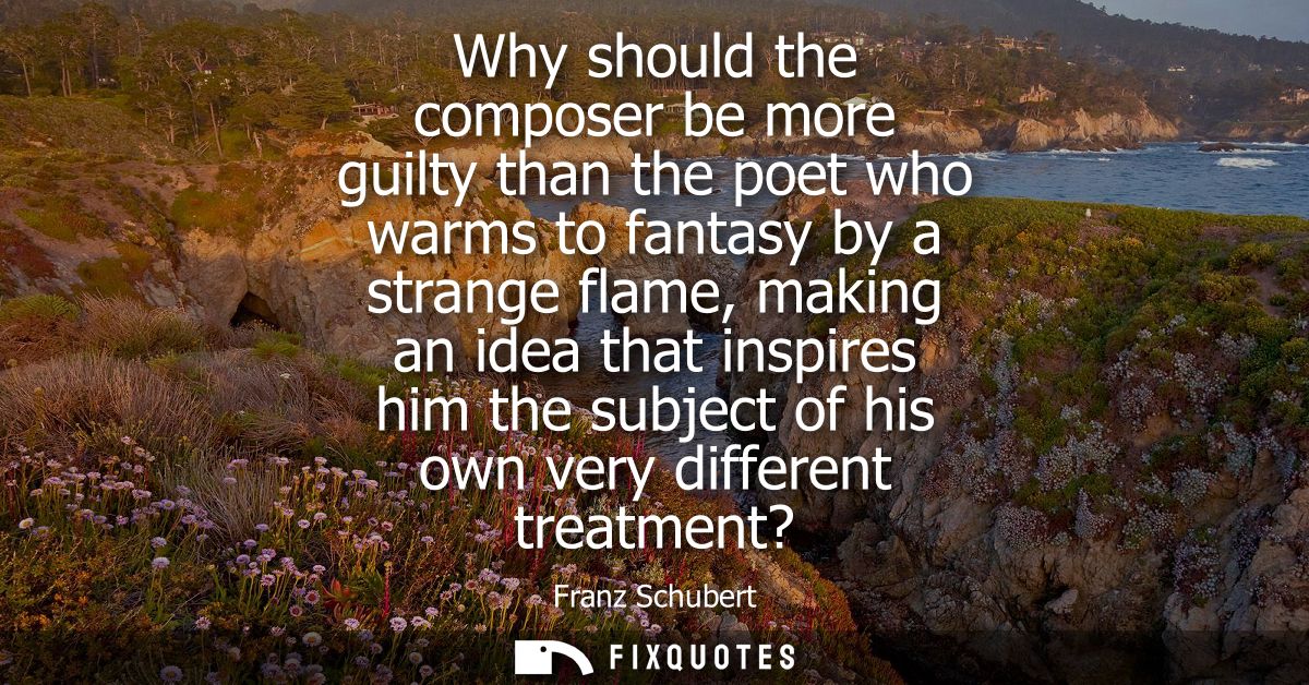 Why should the composer be more guilty than the poet who warms to fantasy by a strange flame, making an idea that inspir