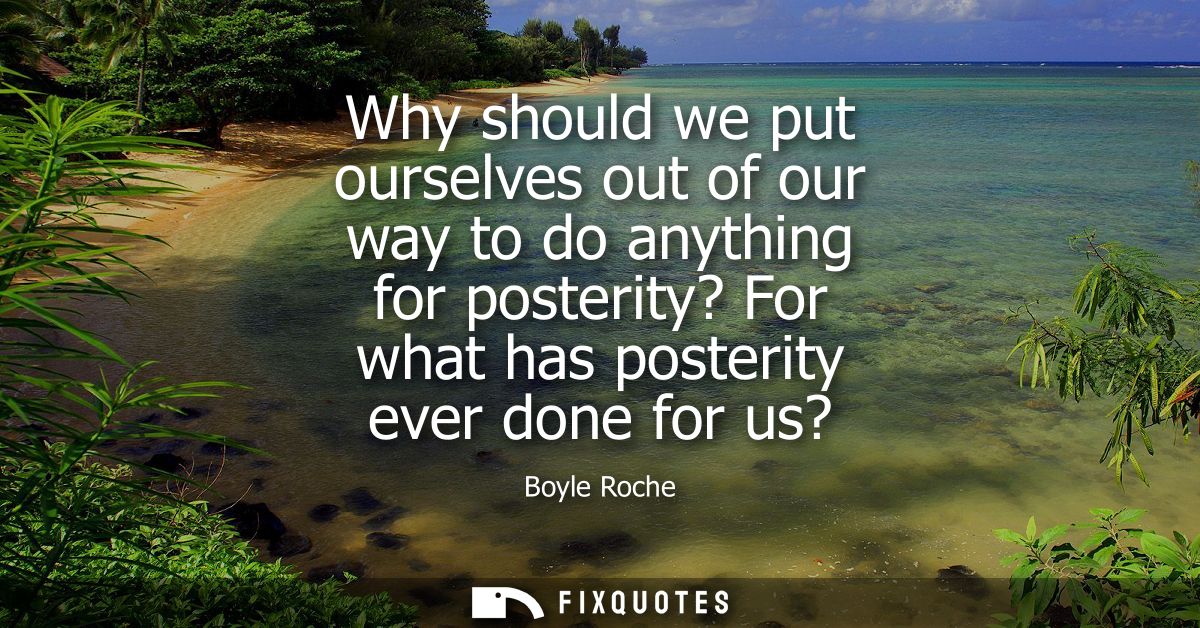 Why should we put ourselves out of our way to do anything for posterity? For what has posterity ever done for us?