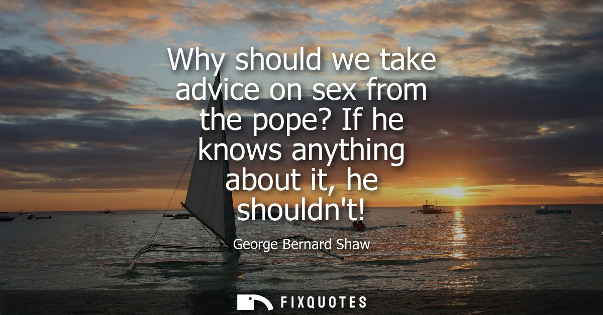 Why should we take advice on sex from the pope? If he knows anything about it, he shouldnt!