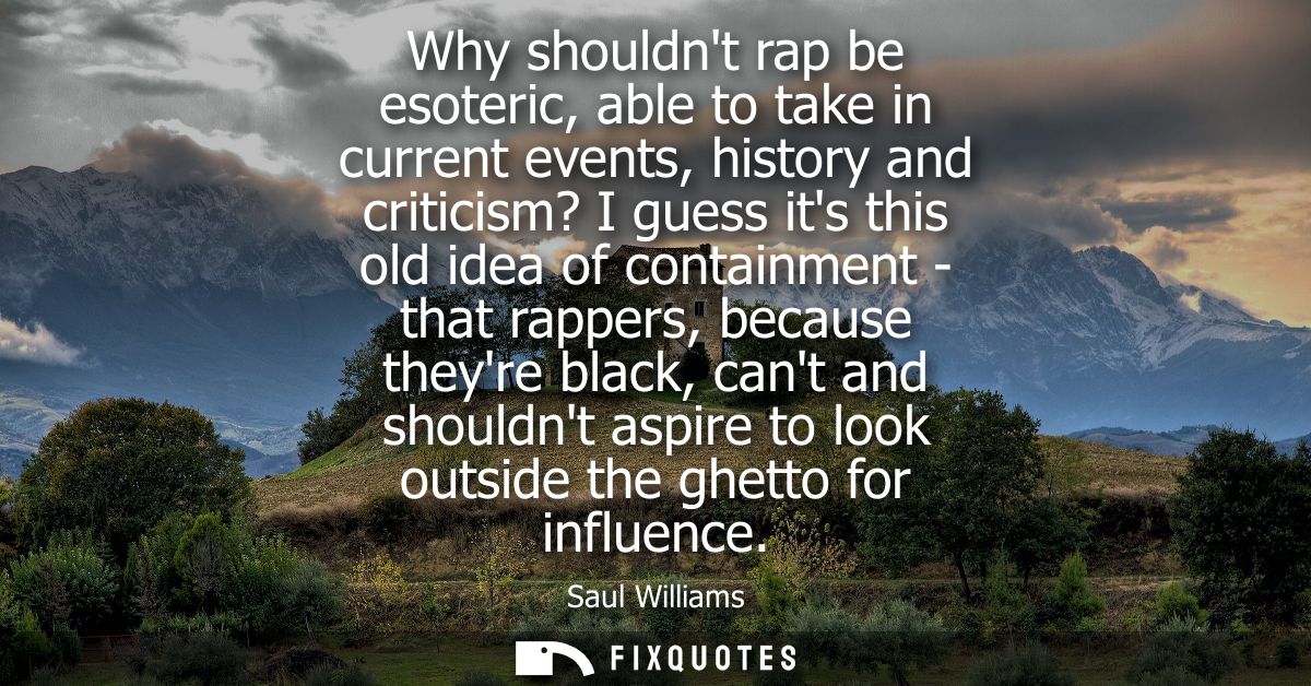Why shouldnt rap be esoteric, able to take in current events, history and criticism? I guess its this old idea of contai