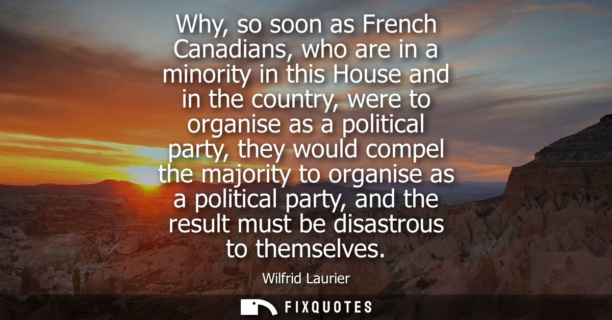 Why, so soon as French Canadians, who are in a minority in this House and in the country, were to organise as a politica