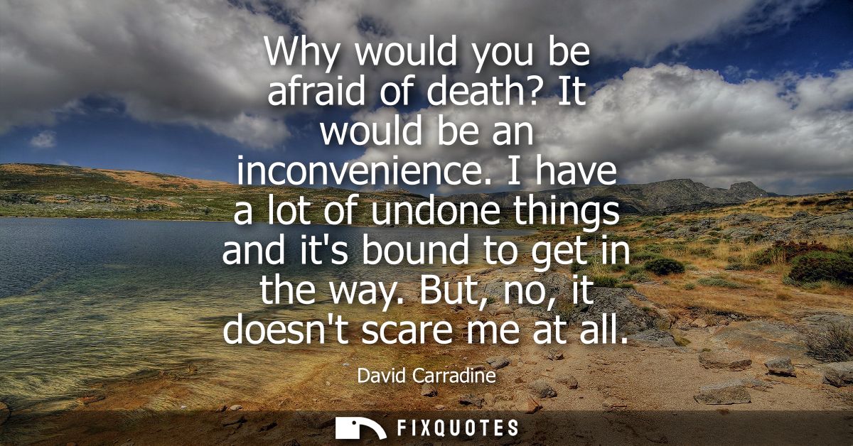 Why would you be afraid of death? It would be an inconvenience. I have a lot of undone things and its bound to get in th
