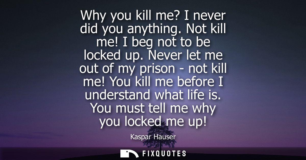 Why you kill me? I never did you anything. Not kill me! I beg not to be locked up. Never let me out of my prison - not k