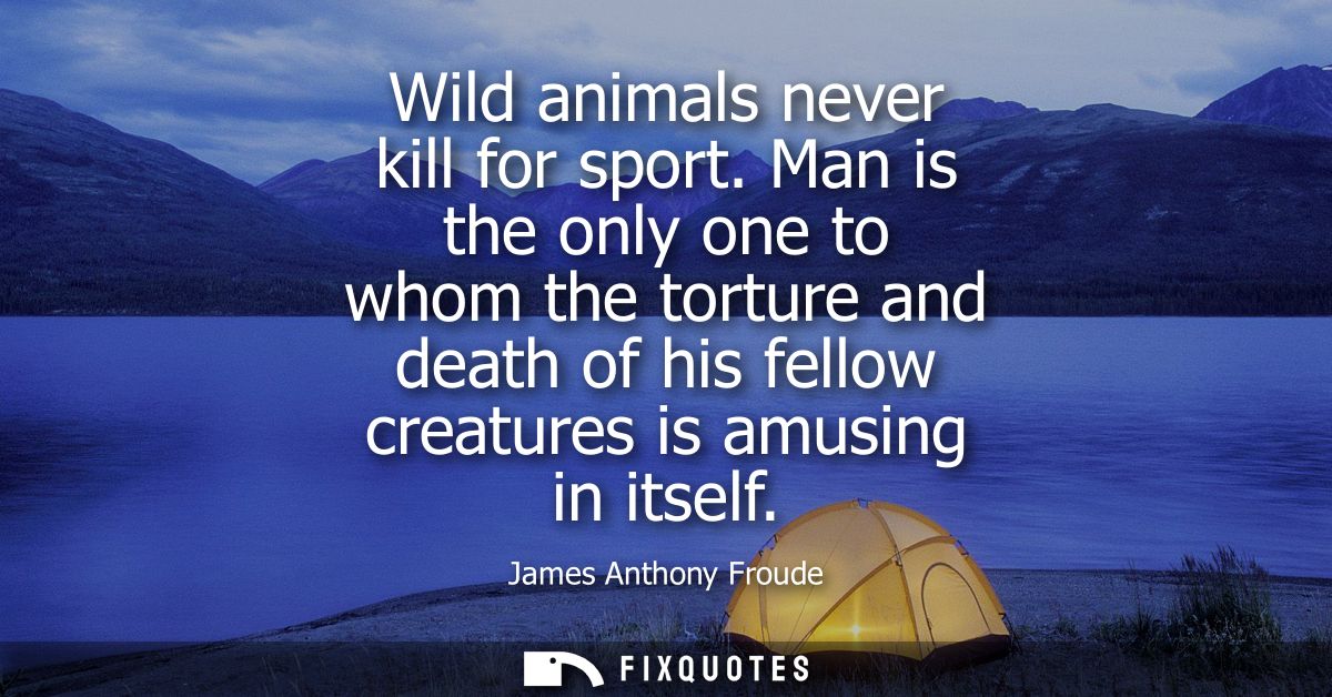 Wild animals never kill for sport. Man is the only one to whom the torture and death of his fellow creatures is amusing 