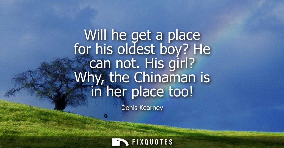 Will he get a place for his oldest boy? He can not. His girl? Why, the Chinaman is in her place too!