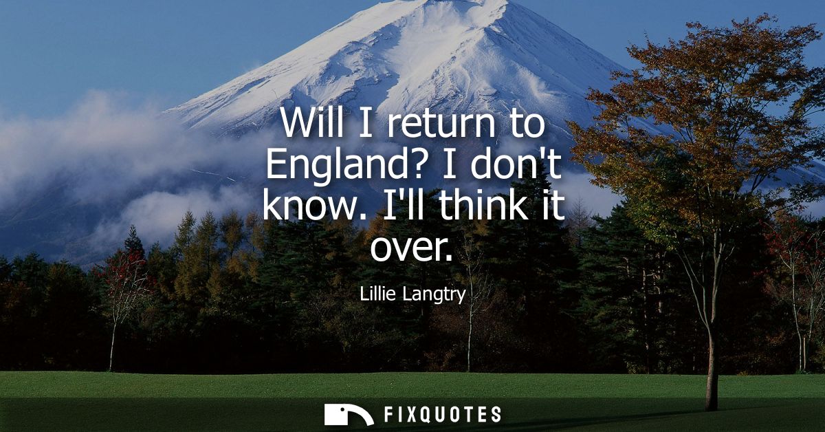 Will I return to England? I dont know. Ill think it over