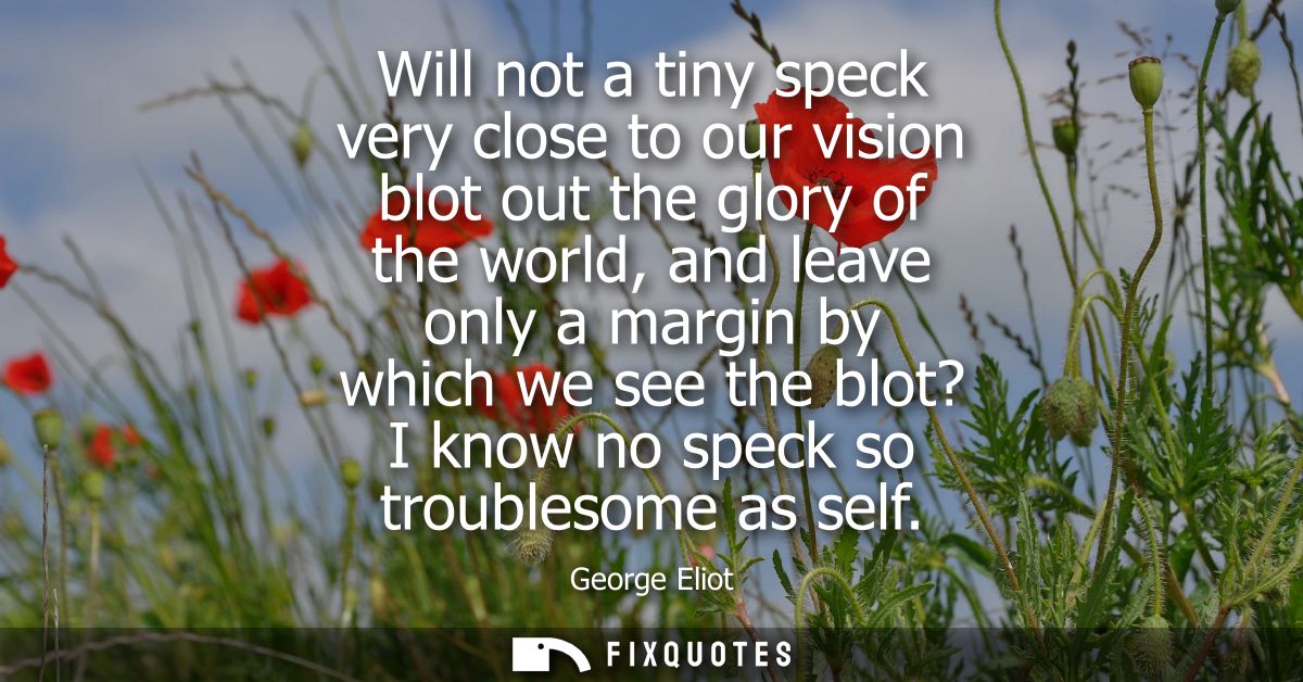 Will not a tiny speck very close to our vision blot out the glory of the world, and leave only a margin by which we see 