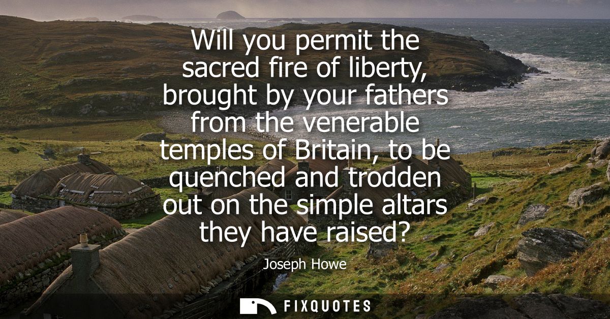 Will you permit the sacred fire of liberty, brought by your fathers from the venerable temples of Britain, to be quenche