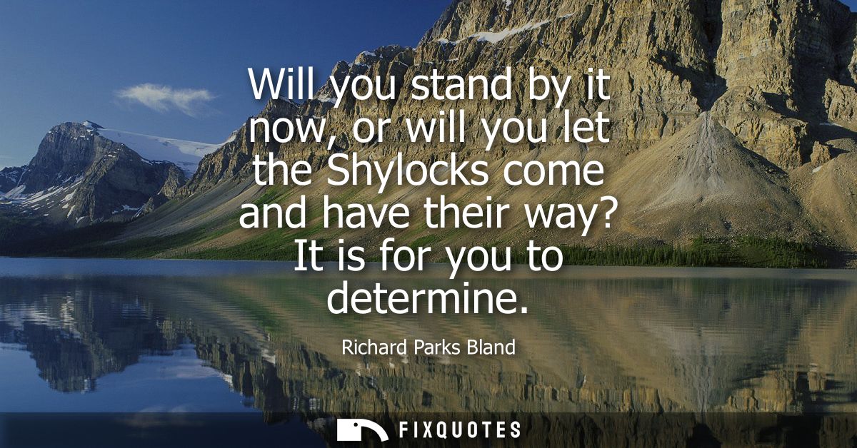 Will you stand by it now, or will you let the Shylocks come and have their way? It is for you to determine