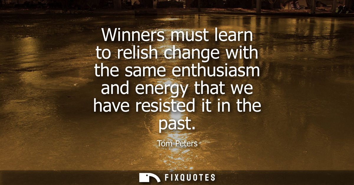 Winners must learn to relish change with the same enthusiasm and energy that we have resisted it in the past