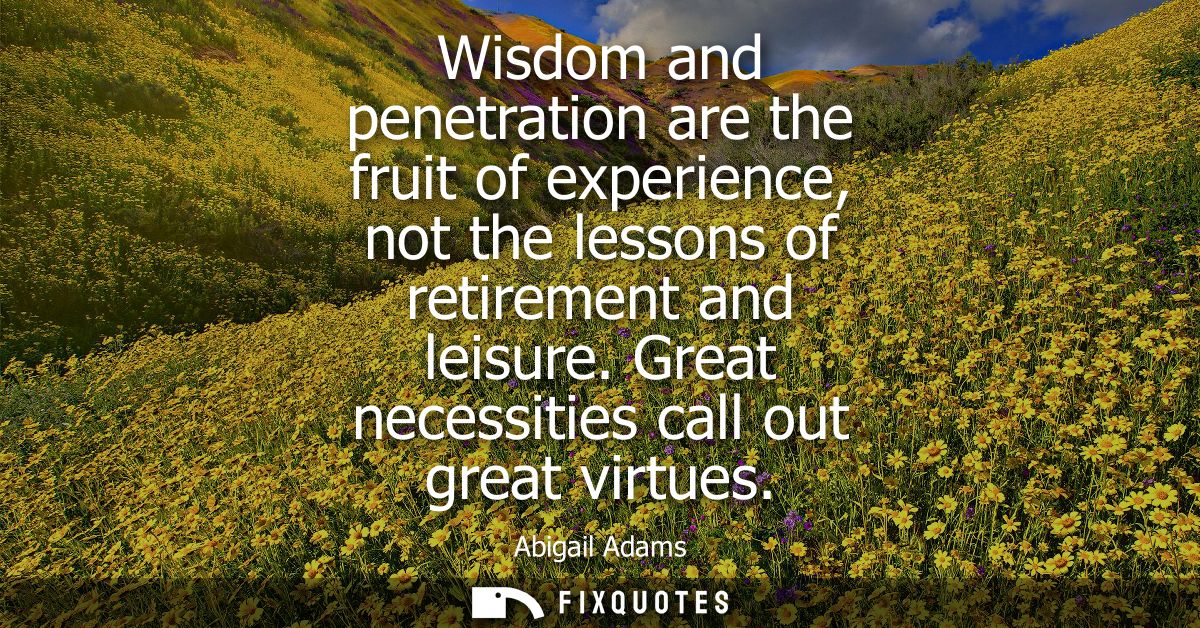 Wisdom and penetration are the fruit of experience, not the lessons of retirement and leisure. Great necessities call ou