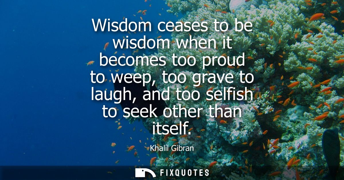 Wisdom ceases to be wisdom when it becomes too proud to weep, too grave to laugh, and too selfish to seek other than its