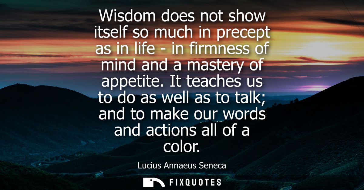 Wisdom does not show itself so much in precept as in life - in firmness of mind and a mastery of appetite.